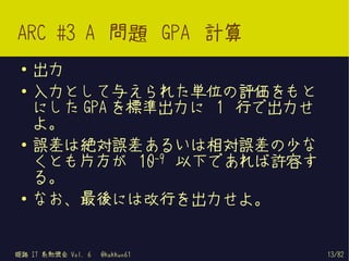 ARC #3 A 問題 GPA 計算
 ●   出力
 ●   入力として与えられた単位の評価をもと
     にした GPA を標準出力に 1 行で出力せ
     よ。
 ●
     誤差は絶対誤差あるいは相対誤差の少な
     くとも片方が 10-9 以下であれば許容す
     る。
 ●   なお、最後には改行を出力せよ。


姫路 IT 系勉強会 Vol. 6   @kakkun61   13/82
 