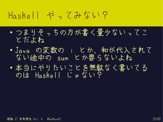 Haskell やってみない？
 ●   つまりそっちの方が書く量少ないってこ
     とだよね
 ●   Java の変数の i とか、和が代入されて
     ない途中の sum とか要らないよね
 ●
     本当にやりたいことを無駄なく書いてる
     のは Haskell じゃない？




姫路 IT 系勉強会 Vol. 6   @kakkun61   23/82
 