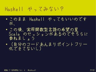 Haskell やってみない？
 ●   このまま Haskell やってもいいのです
     が、
 ●   この後、実用関数型言語の希望の星
     Scala のセッションがあるのでそちらに
     委ねましょう
 ●
     （自分のコードあんまりポイントフリー
     化できてないし）



姫路 IT 系勉強会 Vol. 6   @kakkun61   27/82
 