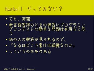 Haskell やってみない？
 ●   でも、実際、
 ●   新言語習得のときの練習にプログラミン
     グコンテストの簡単な問題は有用だと思
     う
 ●
     他の人の解答が見られるので、
 ●   「なるほどこう書けば綺麗なのか」
 ●
     っていうのが多々ある


姫路 IT 系勉強会 Vol. 6   @kakkun61   28/82
 