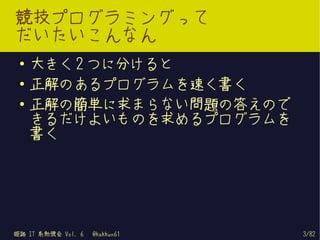競技プログラミングって
だいたいこんなん
 ●   大きく 2 つに分けると
 ●   正解のあるプログラムを速く書く
 ●
     正解の簡単に求まらない問題の答えので
     きるだけよいものを求めるプログラムを
     書く




姫路 IT 系勉強会 Vol. 6   @kakkun61   3/82
 