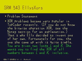 SRM 543 EllysXors
 ●   Problem Statement
 ●   XOR problems became very popular in
     TopCoder recently. (If you do not know
     the bitwise operation XOR, see the
     Notes section for an explanation.)
     That's why Elly decided to invent one
     of her own. Fortunately for you, the
     one she came up with is quite simple.
     You are given two longs L and R. She
     wants you to find the XOR of all
     numbers between L and R, inclusive.
姫路 IT 系勉強会 Vol. 6   @kakkun61                 30/82
 