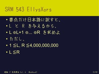 SRM 543 EllysXors
 ●   要点だけ日本語に訳すと、
 ●   L と R を与えるから、
 ●   L ⊕L+1 ⊕... ⊕R を求めよ

     1 ≦ L, R ≦ 4,000,000,000
 ●
     ただし、

     L ≦R
 ●


 ●




姫路 IT 系勉強会 Vol. 6   @kakkun61   31/82
 
