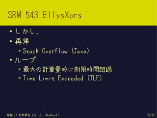 SRM 543 EllysXors
 ●   しかし、
 ●   再帰
     ●
         Stack Overflow (Java)
 ●   ループ
     ●
         最大の計算量時に制限時間超過
     ●   Time Limit Exceeded (TLE)




姫路 IT 系勉強会 Vol. 6   @kakkun61        33/82
 