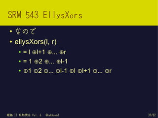 SRM 543 EllysXors
 ●   なので
 ●   ellysXors(l, r)
      ●   = l ⊕l+1 ⊕... ⊕r
      ●   = 1 ⊕2 ⊕... ⊕l-1
      ●   ⊕1 ⊕2 ⊕... ⊕l-1 ⊕l ⊕l+1 ⊕... ⊕r




姫路 IT 系勉強会 Vol. 6   @kakkun61               39/82
 