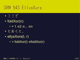 SRM 543 EllysXors
 ●   ここで
 ●   foldXor(n)
      ●   = 1 ⊕2 ⊕... ⊕n
 ●
     とおくと、
 ●   ellysXors(l, r)
      ●   = foldXor(l) ⊕foldXor(r)




姫路 IT 系勉強会 Vol. 6   @kakkun61        40/82
 