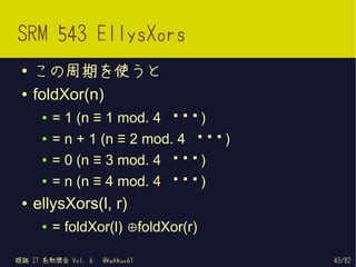 SRM 543 EllysXors
 ●   この周期を使うと
 ●   foldXor(n)
      ●   = 1 (n ≡ 1 mod. 4 の き)
                              と
      ●   = n + 1 (n ≡ 2 mod. 4 の き)
                                 と
      ●   = 0 (n ≡ 3 mod. 4 の き)
                              と
      ●   = n (n ≡ 4 mod. 4 の き)
                              と
 ●   ellysXors(l, r)
      ●   = foldXor(l) ⊕foldXor(r)

姫路 IT 系勉強会 Vol. 6   @kakkun61          43/82
 