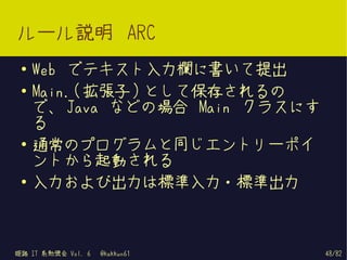 ルール説明 ARC
 ●   Web でテキスト入力欄に書いて提出
 ●   Main.( 拡張子 ) として保存されるの
     で、 Java などの場合 Main クラスにす
     る
 ●
     通常のプログラムと同じエントリーポイ
     ントから起動される
 ●   入力および出力は標準入力・標準出力



姫路 IT 系勉強会 Vol. 6   @kakkun61   48/82
 
