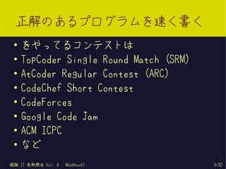 正解のあるプログラムを速く書く
 ●   をやってるコンテストは
 ●   TopCoder Single Round Match (SRM)
 ●
     AtCoder Regular Contest (ARC)
 ●   CodeChef Short Contest
 ●
     CodeForces
 ●
     Google Code Jam
 ●
     ACM ICPC
 ●   など
姫路 IT 系勉強会 Vol. 6   @kakkun61            5/82
 
