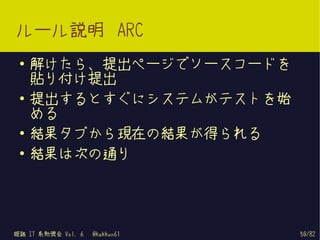 ルール説明 ARC
 ●   解けたら、提出ページでソースコードを
     貼り付け提出
 ●   提出するとすぐにシステムがテストを始
     める
 ●
     結果タブから現在の結果が得られる
 ●   結果は次の通り




姫路 IT 系勉強会 Vol. 6   @kakkun61   50/82
 