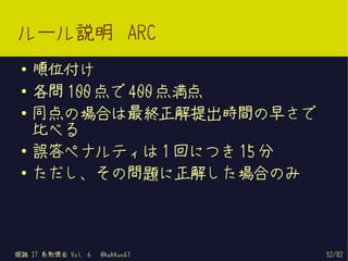 ルール説明 ARC
 ●   順位付け
 ●   各問 100 点で 400 点満点
 ●
     同点の場合は最終正解提出時間の早さで
     比べる
 ●   誤答ペナルティは 1 回につき 15 分
 ●
     ただし、その問題に正解した場合のみ



姫路 IT 系勉強会 Vol. 6   @kakkun61   52/82
 