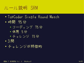 ルール説明 SRM
 ●   TopCoder Single Round Match
 ●   時間 95 分
      ●
          コーディング 75 分
      ●   休憩 5 分
      ●   チャレンジ 15 分
 ●
     3問
 ●
     チャレンジが特徴的


姫路 IT 系勉強会 Vol. 6   @kakkun61      54/82
 