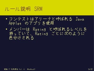 ルール説明 SRM
 ●   コンテストはアリーナと呼ばれる Java
     Applet のアプリを使用
 ●   メンバーは Rating と呼ばれるレベルを
     持っていて、 Rating ごとに次のように
     色分けされる




姫路 IT 系勉強会 Vol. 6   @kakkun61   56/82
 