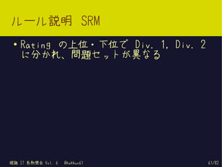 ルール説明 SRM
 ●   Rating の上位・下位で Div. 1, Div. 2
     に分かれ、問題セットが異なる




姫路 IT 系勉強会 Vol. 6   @kakkun61        61/82
 