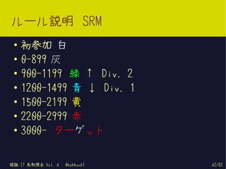 ルール説明 SRM
 ●   初参加 白
 ●   0-899 灰
 ●
     900-1199 緑 ↑ Div. 2
 ●   1200-1499 青 ↓ Div. 1
 ●
     1500-2199 黄
 ●
     2200-2999 赤
 ●
     3000- ターゲット


姫路 IT 系勉強会 Vol. 6   @kakkun61   62/82
 