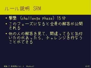 ルール説明 SRM
 ●   撃墜 (challenge phase) 15 分
 ●   このフェーズになると全員の解答が公開
     される
 ●
     他の人の解答を見て、間違ってると気付
     いたのがあったら、チャレンジを行なう
     ことができる




姫路 IT 系勉強会 Vol. 6   @kakkun61    65/82
 