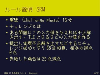 ルール説明 SRM
 ●   撃墜 (challenge phase) 15 分
 ●   チャレンジとは
 ●
     ある問題にこの入力値を与えれば不正解
     を出す・ TLE になるなどの入力値を作る
 ●   提出し実際不正解を出すなどするとチャ
     レンジ成功となり 50 点加算、相手の得点
     0点
 ●
     失敗した場合は 25 点減点

姫路 IT 系勉強会 Vol. 6   @kakkun61    66/82
 