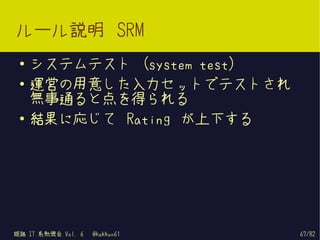 ルール説明 SRM
 ●   システムテスト (system test)
 ●   運営の用意した入力セットでテストされ
     無事通ると点を得られる
 ●
     結果に応じて Rating が上下する




姫路 IT 系勉強会 Vol. 6   @kakkun61   67/82
 