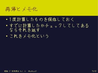 再帰とメモ化
 ●   1 度計算したものを保存しておく
 ●   すでに計算したかチェックしてしてある
     ならそれを返す
 ●
     これをメモ化という




姫路 IT 系勉強会 Vol. 6   @kakkun61   75/82
 