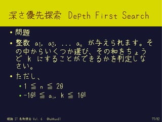 深さ優先探索 Depth First Search
 ●   問題
 ●   整数 a1, a2, ... an が与えられます。そ
     の中からいくつか選び、その和をちょう
     ど k にすることができるかを判定しな
     さい。
 ●   ただし、
     ●   1 ≦ n ≦ 20
     ●   -108 ≦ ai, k ≦ 108


姫路 IT 系勉強会 Vol. 6   @kakkun61   77/82
 