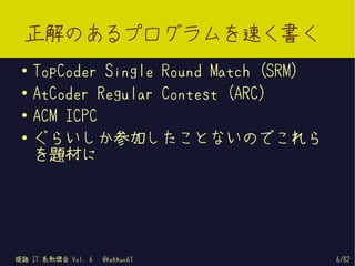 正解のあるプログラムを速く書く
 ●   TopCoder Single Round Match (SRM)
 ●   AtCoder Regular Contest (ARC)
 ●
     ACM ICPC
 ●   ぐらいしか参加したこ...