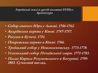 Українські землі в другій половині XVIIIст.
Архітектура
• Собор святого Юра у Львові. 1746-1762.
• Андріївська церква у Києві. 1747-1757.
• Ратуша в Бучачі. 1751.
• Покровська церква в Києві. 1766.
• Троїцький собор у Новомосковську. 1773-1778.
• Успенський собор Почаївської лаври. 1771-1783.
• Палац Кирила Розумовського в Батурині. 1799-
1803. Сучасний вигляд.
 