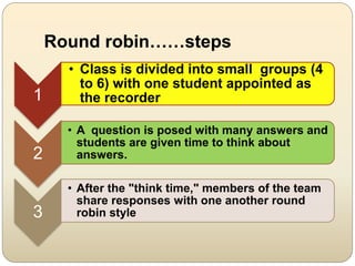 Round robin……steps
1
• Class is divided into small groups (4
to 6) with one student appointed as
the recorder
2
• A question is posed with many answers and
students are given time to think about
answers.
3
• After the "think time," members of the team
share responses with one another round
robin style
 