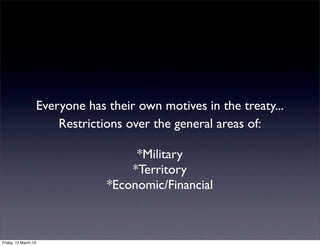 Everyone has their own motives in the treaty...
                          Restrictions over the general areas of:

                                        *Military
                                       *Territory
                                   *Economic/Financial



Friday, 15 March 13
 