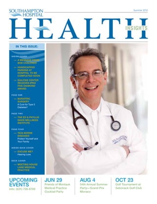 Summer 2012




       IN THIS ISSUE:


  INSIDE COVER

    — A MESSAGE FROM
      
      BOB CHALONER
      — Handicapped
         Parking at
         Hospital to be
         COMPLETED Soon
      — Dialysis Center
         Receives IPRO
         Five-Diamond
         Award

  PAG E O N E

      — Bariatric
         Surgery
         A Cure for Type 2
         Diabetes?

  PAG E T W O

    — THE ED  PHYLLIS
      
      DAVIS WELLNESS
      INSTITUTE

  PAG E F O U R

      — Tick-Borne
         Diseases
         Protect Yourself and
         Your Family

  I N S I D E B AC K C O V E R

      — E XCUSE ME?
         Hearing Loss

  B AC K C O V E R

      — MEETING HOUSE
        LANE MEDICAL
        PRACTICE



Upcoming                         Jun 29               Aug 4                Oct 23
Events                           Friends of Montauk   54th Annual Summer   Golf Tournament at
Info: (631) 726-8700             Medical Practice     Party—Grand Prix     Sebonack Golf Club
                                 Cocktail Party       Monaco
 