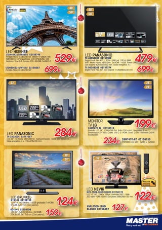 www.mastercadena.com
127€
NVR-7509-16HD
BLANCO 02158467
122€
LED NEVIR
NVR-7509-16HD NEGRO 02156170
LED 16”. HD 1.366 x 768pxl. Contraste 500:1. Brillo
200 cd/m2
HDMI. USB-R. Con peana 368x266x120 mm.
LED HISENSE
LTDN40K321UWTSEU 02158746
Pantalla Plana 4K Ultra HD 40”. SMART TV VISION. Wifi.
SMR 800 Hz. CPU Quad Core. UHD UPSCALING. USB
Grabador. Time Shift. Función ECO. 4XHDMI. 3xUSB 3.0. 529€
LTDN50K321UWTSEU 02159387
Pantalla Plana 4K Ultra HD 50”.
699€
159€
G2414S 02159156
LED 24”. Full HD Ultrafino. 2xHDMI.
254,8x36,5x17,6 cm (Con peana).
LED GRUNKEL
G1914S 02159155
LED 19”. HD Ultrafino. 1xUSB grabador.1xHDMI.
21x44,7x5,7cm (sin peana). 124€
LED PANASONIC
TX-32C300E 02157367
LED 32”. HD Ready. CMA 200 Hz.  Surround Sound. 1xUSB 2.0. Ranura CI +.
Clase energética: A +. 735x478x185 mm.
284€
LED PANASONIC
TX 40CS520E 02157369
Bright Panel Plus 40”. 1.920x1.080 pxl. 100 Hz BMR.
WiFi. Media Player. VIERA Link. 2x HDMI. 1xUSB. Puerto LAN.
Con soporte 904x556x230 mm. Clase energética: A+.  
479€
TX 50CS520E 02157374
Bright Panel Plus 50”. Con soporte 1126x690x230 mm.
699€
MONITOR
TV LG
24MT47D BZ 02158518
Pantalla LED 24”. 1366x768 Pxl. Brillo 250 cd/m2
. Respuesta 5 ms.
Sintonizador TDT HD y Cable. USB 2.0. HDMI. Scart. CI Slot. Altavoces 2x5W.
Ecualizador.
28MT47D-PZ 02158150
Pantalla LCD 28. 1280 × 720pxl.234€
199€
00-Navidad HepMadrid 2015.indd 15 30/11/15 08:43
 