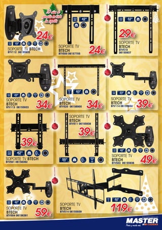 www.mastercadena.com
49€
SOPORTE TV
BTECH
BTV503 06155936
Designed for medium screens
up to 42”(107cm) / 25kg (55lbs)
•	 Fits	screens	with	VESA®	mounting		 	 	
	 patterns:	75	x	75	to	200	x	200mm
•	 Features	+/-15°	tilt	and	180°	swivel
•	 360°	screen	rotation
•	 Distance	from	wall:	
	 Min:	105mm	(4.1”)
	 Max:	240mm	(9.4”)
•	 Integrated	Spirit	Level	and	cable	management
•	 Simple	hook-on	installation	with	all	mounting	
	 hardware	included
•	 Available	in	Black
Integrated Spirit Level for easy
on wall levelling
Distancefromwall:Min:105mm(4.1”)
Max: 240mm (9.4”)
Features +/-15° tilt, 180° swivel and
360° screen rotation
B-TECH AUDIO VIDEO MOUNTS
AND ACCESSORIES
Product Information
SS-BTV503-V1-270112 Page 1 of 1
BTV503
www.btechavmounts.com
Cable management clip for clean
and tidy installation
Single Arm
Flat Screen Wall Mount
withTilt and Swivel
For more information please visit www.btechavmounts.com/BTV503 BTV503
Single Arm Flat Screen Wall Mount
with Tilt and Swivel
25kg
(55Ibs)42107cm
VESA
200
15˚
15˚ 180˚
© 2012 B-Tech International Limited. All rights reserved.
The information in this specification sheet reflects the current technical specifications at the time of print. We reserve the right to change the technical or physical specifications without prior notice.
The B-Tech name, the B-Tech logo, Better by Design and Ventry are all registered trademarks of B-Tech International Ltd. All other brands and products are trademarks of their respective owners.
All B-Tech images and symbols are exclusive property of B-Tech International Ltd. B-Tech accept no liability for loss or damage caused by improper installation or mounting on unstable structures.
Any reproduction or retransmission or republication of any part of this specification sheet is strictly prohibited, unless prior written permission has been granted by B-Tech International Ltd. EOE.
Designed for small screens
up to 23”(58cm) / 15kg (33lbs)
•	 Fits	screens	with	VESA®	mounting		 	 	
	 patterns:	75	x	75	and	100	x	100mm
•	 Features	+/-15°	tilt	and	180°	swivel
•	 360°	screen	rotation
•	 Distance	from	wall:	105mm	(4.1”)
•	 Integrated	Spirit	Level	and	cable	management
•	 Simple	hook-on	installation	with	all	mounting	
	 hardware	included
•	 Available	in	Black
Integrated Spirit Level for easy
on wall levelling
+/-15° tilt, 180° swivel and
n rotation
SS-BTV112-V1-270112 Page 1 of 1
Cable management clip for clean
and tidy installation
15kg
(33Ibs)2358cm
VESA
100
15˚
15˚ 180˚
specifications without prior notice.
rks of their respective owners.
mounting on unstable structures.
B-Tech International Ltd. EOE.
SOPORTE TV BTECH
BTV112 06155932
24€
SOPORTE TV
BTECH
BTV510
06155937
SS-BTV510-V1-311011 Page 1 of
MAXIMUM
FIXING DIMENSIONS
HORIZONTAL: VERTICAL:
425mm (16.7”) 400mm (15.7”) 50kg
(110Ibs)52132cm
VESA
400
www.btechavmounts.com
Easy to install in any homeLow profile design mounts screen
only 20mm (0.8”) from wall
Available in BlackLocking bar for secure installation*
*Padlock not included
•	 Available	in	Black
29€
39€
SOPORTE TV
BTECH
BTV114 06155934
SOPORTE TV
BTECH
BTV500 06157705 24€
39€
SOPORTE TV
BTECH
BTV511 06155938
SOPORTE TV
BTECH
BTV514 06155939 119€
Designed for large screens
up to 52”(132cm) / 25kg (55lbs)
•	 Fits	screens	with	VESA®	mounting		 	 	
	 patterns	up	to	600	x	400mm
•	 Features	+/-10°	tilt	and	180°	swivel
•	 Distance	from	wall:	
	 Min:	35mm	(1.4”)
	 Max:	535mm	(21.1”)
•	 Integrated	Spirit	Level	and	cable	management
•	 Simple	hook-on	installation	with	all	mounting	
	 hardware	included
•	 Available	in	Black
Integrated Spirit Level for easy
on wall levelling
Foldsflattowall-Distancefromwall:
Min:35mm(1.4”)Max: 535mm (21.1”)
Features +/-15° tilt, 180° swivel and
360° screen rotation
B-TECH AUDIO VIDEO MOUNTS
AND ACCESSORIES
Product Information
SS-BTV514-V1-270112 Page 1 of 1
BTV514
Cable management clip for clean
and tidy installation
Ultra-Slim Double Arm
Flat Screen Wall Mount
withTilt and Swivel
For more information please visit www.btechavmounts.com/BTV514 BTV514
Ultra-Slim Double Arm Flat Screen Wall Mount
with Tilt and Swivel
25kg
(55Ibs)52132cm
VESA
600
x
400
10˚
10˚ 180˚
© 2012 B-Tech International Limited. All rights reserved.
The information in this specification sheet reflects the current technical specifications at the time of print. We reserve the right to change the technical or physical specifications without prior notice.
The B-Tech name, the B-Tech logo, Better by Design and Ventry are all registered trademarks of B-Tech International Ltd. All other brands and products are trademarks of their respective owners.
All B-Tech images and symbols are exclusive property of B-Tech International Ltd. B-Tech accept no liability for loss or damage caused by improper installation or mounting on unstable structures.
Any reproduction or retransmission or republication of any part of this specification sheet is strictly prohibited, unless prior written permission has been granted by B-Tech International Ltd. EOE.
Designed for large screens
up to 52”(132cm) / 25kg (55lbs)
•	 Fits	screens	with	VESA®	mounting		 	 	
	 patterns	up	to	600	x	400mm
•	 Features	+/-10°	tilt	and	180°	swivel
•	 Distance	from	wall:	
	 Min:	35mm	(1.4”)
	 Max:	535mm	(21.1”)
•	 Integrated	Spirit	Level	and	cable	management
•	 Simple	hook-on	installation	with	all	mounting	
	 hardware	included
•	 Available	in	Black
Integrated Spirit Level for easy
on wall levelling
Foldsflattowall-Distancefromwall:
Min:35mm(1.4”)Max: 535mm (21.1”)
Features +/-15° tilt, 180° swivel and
360° screen rotation
B-TECH AUDIO VIDEO MOUNTS
AND ACCESSORIES
Product Information
SS-BTV514-V1-270112 Page 1 of 1
BTV514
Cable management clip for clean
and tidy installation
Ultra-Slim Double Arm
Flat Screen Wall Mount
withTilt and Swivel
For more information please visit www.btechavmounts.com/BTV514 BTV514
Ultra-Slim Double Arm Flat Screen Wall Mount
with Tilt and Swivel
25kg
(55Ibs)52132cm
VESA
600
x
400
10˚
10˚ 180˚
© 2012 B-Tech International Limited. All rights reserved.
The information in this specification sheet reflects the current technical specifications at the time of print. We reserve the right to change the technical or physical specifications without prior notice.
The B-Tech name, the B-Tech logo, Better by Design and Ventry are all registered trademarks of B-Tech International Ltd. All other brands and products are trademarks of their respective owners.
All B-Tech images and symbols are exclusive property of B-Tech International Ltd. B-Tech accept no liability for loss or damage caused by improper installation or mounting on unstable structures.
Any reproduction or retransmission or republication of any part of this specification sheet is strictly prohibited, unless prior written permission has been granted by B-Tech International Ltd. EOE.
SOPORTE TV
BTECH
BTV113 06155933 34€
Designed for small screens
up to 23”(58cm) / 15kg (33lbs)
•	 Fits	screens	with	VESA®	mounting		 	 	
	 patterns:	75	x	75	and	100	x	100mm
•	 Features	+/-15°	tilt	and	180°	swivel
•	 360°	screen	rotation
•	 Distance	from	wall:	
	 Min:	105mm	(4.1”)
	 Max:	240mm	(9.4”)
•	 Integrated	Spirit	Level	and	cable	management
•	 Simple	hook-on	installation	with	all	mounting	
	 hardware	included
•	 Available	in	Black
Integrated Spirit Level for easy
on wall levelling
° tilt, 180° swivel and
tation
H AUDIO VIDEO MOUNTS
CESSORIES
nformation
SS-BTV113-V1-270112 Page 1 of 1
BTV113
Cable management clip for clean
and tidy installation
Single Arm
Flat Screen Wall Mount
withTilt and Swivel
btechavmounts.com/BTV113 BTV113
en Wall Mount
15kg
(33Ibs)2358cm
VESA
100
15˚
15˚ 180˚
ns without prior notice.
respective owners.
n unstable structures.
ernational Ltd. EOE.
Designed for small screens
up to 23”(58cm) / 15kg (33lbs)
•	 Fits	screens	with	VESA®	mounting		 	 	
	 patterns:	75	x	75	and	100	x	100mm
•	 Features	+/-15°	tilt	and	180°	swivel
•	 360°	screen	rotation
•	 Distance	from	wall:	
	 Min:	105mm	(4.1”)
	 Max:	385mm	(15.2”)
•	 Integrated	Spirit	Level	and	cable	management
•	 Simple	hook-on	installation	with	all	mounting	
	 hardware	included
•	 Available	in	Black
Integrated Spirit Level for easy
on wall levelling
Distancefromwall:Min:105mm(4.1”)
Max: 385mm (15.2”)
Features +/-15° tilt, 180° swivel and
360° screen rotation
B-TECH AUDIO VIDEO MOUNTS
AND ACCESSORIES
Product Information
SS-BTV114-V1-270112 Page 1 of 1
BTV114
www.btechavmounts.com
Cable management clip for clean
and tidy installation
Double Arm
Flat Screen Wall Mount
withTilt and Swivel
For more information please visit www.btechavmounts.com/BTV113 BTV114
Double Arm Flat Screen Wall Mount
with Tilt and Swivel
15kg
(33Ibs)2358cm
VESA
100
15˚
15˚ 180˚
© 2012 B-Tech International Limited. All rights reserved.
The information in this specification sheet reflects the current technical specifications at the time of print. We reserve the right to change the technical or physical specifications without prior notice.
The B-Tech name, the B-Tech logo, Better by Design and Ventry are all registered trademarks of B-Tech International Ltd. All other brands and products are trademarks of their respective owners.
All B-Tech images and symbols are exclusive property of B-Tech International Ltd. B-Tech accept no liability for loss or damage caused by improper installation or mounting on unstable structures.
Any reproduction or retransmission or republication of any part of this specification sheet is strictly prohibited, unless prior written permission has been granted by B-Tech International Ltd. EOE.
•	 Available	in	Black
Available in BlackLow profile design mounts screen
only 20mm (0.8”) from wall
Locking bar for secure installation*
SS-BTV500-V1-311011 Page 1 of 2
MAXIMUM
FIXING DIMENSIONS
HORIZONTAL: VERTICAL:
225mm (8.6”) 200mm (7.9”) 40kg
(88Ibs)42107cm
VESA
200
www.btechavmounts.com
*Padlock not included
Easy to install in any home
•	 Simple	hook-on	installation	with	all	mounting	
	 hardware	included
•	 Available	in	Black
Available in BlackLow profile design mounts screen
only 20mm (0.8”) from wall
Locking bar for secure installation*
SS-BTV500-V1-311011 Page 1 of 2
MAXIMUM
FIXING DIMENSIONS
HORIZONTAL: VERTICAL:
225mm (8.6”) 200mm (7.9”) 40kg
(88Ibs)42107cm
VESA
200
www.btechavmounts.com
*Padlock not included
Easy to install in any home
39€
SOPORTE TV BTECH
BTV501 06156392
Designed for screens up to 42”(107cm)
/ 40kg (88lbs)
•	 Fits	screens	with	mounting	patterns	up	to:	
	 H:	225mm	(8.6”)	x		V:	200mm	(7.9”)	including
	 VESA®	patterns	up	to	200	x	200mm
•	 5	fixed	tilt	positions	up	to	+15°
•	 Mounts	screen	only	44mm	(1.73”)	from	wall
•	 Includes	locking	bar	for	secure	installation
•	 Suitable	for	concrete,	brick	or	stud	walls	up	to	10”
•	 Post-installation	screen	alignment
•	 Simple	hook-on	installation	with	all	mounting	
	 hardware	included
•	 Available	in	Black
Medium
Flat Screen Wall Mount
with Tilt and Swivel
Locking bar for secure installation*°
AUDIO VIDEO MOUNTS
ORIES
ation
SS-BTV501-V1-021111 Page 1 of 2
BTV501
40kg
(88Ibs)42107cm
VESA
200
Registered Design Number: 001713280-0022
unts.com/BTV501 BTV501
Mount
15˚
*Padlock not included
Easy to install in any home
SOPORTE TV
BTECH
BTV504 06156391 59€
Designed for medium screens
up to 42”(107cm) / 25kg (55lbs)
•	 Fits	screens	with	VESA®	mounting		 	 	
	 patterns:	75	x	75	to	200	x	200mm
•	 Features	+/-15°	tilt	and	180°	swivel
•	 360°	screen	rotation
•	 Distance	from	wall:	
	 Min:	105mm	(4.1”)
	 Max:	385mm	(15.2”)
•	 Integrated	Spirit	Level	and	cable	management
•	 Simple	hook-on	installation	with	all	mounting	
	 hardware	included
•	 Available	in	Black
Integrated Spirit Level for easy
on wall levelling
° tilt, 180° swivel and
tation
CH AUDIO VIDEO MOUNTS
CESSORIES
nformation
SS-BTV504-V1-270112 Page 1 of 1
BTV504
Cable management clip for clean
and tidy installation
Double Arm
Flat Screen Wall Mount
withTilt and Swivel
btechavmounts.com/BTV504 BTV504
een Wall Mount
25kg
(55Ibs)42107cm
VESA
200
15˚
15˚ 180˚
ons without prior notice.
respective owners.
n unstable structures.
ernational Ltd. EOE.
Designed for screens up to 55”(140cm) / 50kg
• Suitable for VESA and Non-VESA mounting patterns
• Mounts screen only 44mm (1.73”) from wall
• 5 fixed tilt positions up to 15°
• Suitable for concrete, brick or stud walls up to 16”
• Post-installation screen alignment
• Includes locking bar for secure installation
• Simple‘hook-on’installation with all
mounting hardware included
Large Flat Screen Wall Mount
withTilt and Swivel
BTV511
Easy to install in any home5 fixed tilt positions up to +15° Locking bar for secure installation*Low profile design mounts screens
only 44mm (0.8”) from the wall
Registered Design Number: 001713280-0023
B-TECH AUDIO VIDEO MOUNTS
AND ACCESSORIES
Product Information
Large Flat Screen Wall Mount
with Tilt and Swivel
For more information please visit www.btechavmounts.com/BTV511 BTV511
50kg55140cm 15˚
VESA
400
x
400
MAXIMUM
FIXING DIMENSIONS
HORIZONTAL: VERTICAL:
430mm (16.9”) 400mm (15.7”)
™
www.btechavmounts.com B-TECH CONSUMER
SS-BTV511-V2-091115 Page 1 of 2
*Padlock not included
SOPORTE TV
BTECH
BTV520 06156900 34€
Designed for screens up to 63”(160cm)
/ 70kg (154lbs)
•	 Fits	screens	with	mounting	patterns	up	to:	
	 H:	825mm	(32.5”)	x		V:	500mm	(19.7”)	including
	 VESA®	patterns	up	to	800	x	500mm
•	 Low	profile	design	mounts	screen	only		
	 20mm	(0.8”)	from	wall	
•	 Includes	locking	bar	for	secure	installation
•	 Suitable	for	concrete,	brick	or	stud	walls	up	to	32”
•	 Post-installation	screen	alignment
•	 Simple	hook-on	installation	with	all	mounting	
	 hardware	included
•	 Available	in	Black
X-Large
Flat Screen Wall Mount
Low profile design mounts screen
only 20mm (0.8”) from wall
Registered Design Number: 001713280-0011
X-Large Flat Screen Wall Mount
For more information please visit www.btechavmounts.com/BTV520 BTV520
SS-BTV520-V1-311011 Page 1 of 2
MAXIMUM
FIXING DIMENSIONS
HORIZONTAL: VERTICAL:
835mm (32.5”) 500mm (19.7”)
BTV520
70kg
(154Ibs)63160cm
VESA
800
x
500
www.btechavmounts.com
Easy to install in any homeAvailable in BlackLocking bar for secure installation*
*Padlock not included
10 años de
garantía en todos
los soportes
00-Navidad HepMadrid 2015.indd 17 30/11/15 08:45
 