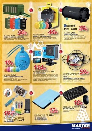 www.mastercadena.com
ALTAVOZ MIFA
203001 F1 06159352/4/3/1/0
Altavoz Bluetooth 2.1. Botón de reconexión rápida.
Tarjeta microSD. Audio reconocido: APE, FLAC, WAV,
WMA y MP3
44€
ALTAVOZ IBOMB
COBBLE S300 06159366/7/4/8/5
Potencia 3W. Bluetooth V3.0.
Disparador remote. Micrófono. Micro USB. Alcance
Transmisión Bluetooth 10 m. Colores
19€
CÁMARA DEPORTIVA JAPA
4K 06159577/6/5/8
LCD 2 pulgadas. Objetivo gran angular de 170 °. Me-
moria MicroSD (no incluida). WiFi. Grabación: ULTRA
HD 4K 50 min/1080P 1,5horas. Accesorios incluidos
: carcasa acuática, cable USB, cargador, clip rápido
cinturón, anclajes de manillar, anclajes de casco,
correas...Azul, Negra, Oro, Rosa
114€
TECLADO Y RATÓN B-MOVE
BM-TC0 6159245
Teclado de 104 teclas 14 atajos de teclado.  
Ratón óptico.
12€
FUNDA TABLET JAPA
10” AZUL 06157140
10” FUTSIA 06157141
10” NEGRA 06202782
12€
CUADRACÓPTERO
NINCO
DRONE NANO 2 CAM 06159629
Cámara 640x480 píxeles. Banda de 2.4 GHz.
Tarjeta flash MicroSD incluida de 1 Gb
59€
ALTAVOZ JAPA
SUBWOOFER 06159592
Altavoz 2.1. multimedía con subwoofer HIFI.
Compatible con USB y MicroUSB. MP3 por USB
y MicroUSB. Bluetooth. FM. Potencia 2Wx2,4.
Subwoofer 5wx5
39€
ALTAVOZ MIFA
203051 F6 ARMY 06159361/0/2/3
Altavoz Bluetooth 4.0. Salida 7W TDH. Tarjeta microSD.
Audio reconocido: APE, FLAC, WAV, WMA y MP3
59€
clado
th
KIT MINI PALO SELFIE
+POWER BANK JAPA
08159689/90/91
19,90
€
00-Navidad HepMadrid 2015.indd 19 30/11/15 08:46
 