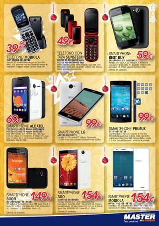 www.mastercadena.com
SMARTPHONE
MOBIOLA
INFINITY 4G 08158780
Pantalla 5” IPS. 540x960 qHD. RAM 1 Gb + ROM 8 Gb.
Cámaras 5.0/13 Mpx. 1 GHz Quad Core. Android 5.1.
154€
SMARTPHONE ALCATEL
PIXI 3(4.5) 4027D Blanco 08158405
PIXI 3(4.5) 4027D Negro 08158251
Dual SIM.Pantalla 4.5” FWVGA 480 x 854 pxl.
Cámara 5 Mpxl. S.O. Android 4.4 KitKat. CPU Dual
Core 1.0 GHz. Wi-Fi. Wi-Fi direct. Bluetooth: 4.0.
ROM 4GB. RAM 512MB.
69€
SMARTPHONE
BOGO
BO LFSP53QC 08154367
TFT QHD 5,3” 540x960 px. Dual SIM. Quad Core 4 x
Cortex A7 1.2Ghz. 1Gb RAM+4Gb ROM. S.O Android
4.1. Cámaras 1.0 Mpx/8 Mpx. Flash LED.
149€
SMARTPHONE LG
LGX150 08159171
Pantalla 5”. S.O. Android™ Lollipop. Procesador
1,3 GHz Quad Core. Cámara Principal/Frontal 5/2Mpx
99€
TELÉFONO CON
TAPA SUNSTECH
CELT20 BK 08159402 Negro
CELT20 RED 08159403 Rojo
Doble pantalla a color. RAM 32Mbyte. Dual SIM. CPU
MTK6260. Botón SOS. Bluetooth. Linterna. FM. Alarma.
Teclas grandes para mayores.
49€
SMARTPHONE PRIMUX
ZETA2
08155736
LCD IPS OGS 5” HD. S.O. Android  4.4 Kit Kat.
MTK6582M Quad Core 1,3GHz. RAM 1Gb DDR3
+8Gb Nand flash. Dual SIM. Cámara 8Mpx. Frontal
1,3 Mpx. Incluye flip-cover y protector de pantalla.
99€
SMARTPHONE
BEST BUY
EASYPHONE 3.5 08153451
Pantalla 3,5” HVGA. S. O. Android 4.2. MTK6572
Dual Core 1.0Ghz Cortex A7. Dual SIM. RAM 512 Mb.
Memoria 4 Gb. Tarjeta MicroSD. Cámaras VGA.
59€TELÉFONO MOBIOLA
FLIP SENIOR 08158788
Pantalla TFT tamaño texto extragrande. Dual Sim.
MMS. SOS. Volumen muy alto. Repetición textual de
marcación. Cargador de pie. Cámara. Radio FM.
39
,90
€
(Últimas 25 unidades)
(Últimas 25 unidades)
SMARTPHONE
3GO
ELIANTUS 08156680
Pantalla IPS/OGS 5,5”. QHD (960x540) (Full
lamination). Dual SIM. RAM 1 Gb+ROM 8 Gb. Cámara
frontal/Posterior 2/5 Mpx. Flash LED. S.O. 4.4.2 (Kitkat).
Quad Core, MTK6582 QC, Cortex A7 a 1.3GHz.
154€
(Últimas 25 unidades)
00-Navidad HepMadrid 2015.indd 21 30/11/15 08:47
 