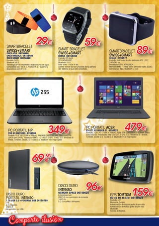 ilusiónComparte
SMARTBRACELET
SWISS+SMART
LEMÁN 6159577
Pantalla táctil color de alta definición IPS 1,55’’.
240x240 px.
Procesador CPU: MTK6260A.
Memoria 8Mb + 16Mb (Mini SIM Card hasta 32Gb).
Cámara 0,3 Mpx. Bluetooth: v. 3.0
29€
89€
59€
SMART BRACELET
SWISS+SMART
BERNA 08158493
Pantalla IPS táctil.
CPU MTK6260D.
Bluetooth V3.0.
RAM 4 Mb + ROM 4 Mb.
Control remoto de las funciones de la cámara
del  teléfono al que está conectado.
DISCO DURO
PORTÁTIL INTENSO
1 TB USB 3.0 +PENDRIVE 8GB 06156789
1Tb.
2,5 pulgadas.
USB 3.0.
Alimentación por USB.
SMARTBRACELET
SWISS+SMART
ONEX AZUL 08158488
ONEX NARANJA 08158489
ONEX NEGRO 08158490
Pantalla OLED.
Bluetooth V4.0.
Tecnología IP-X6 resistente a salpicaduras de agua.
Compatible con: IOS 6.1, Android 4.3 y superior y
dispositivos con BT 4.0.
GPS TOMTOM
GO 40 EU 45 LTM 06159624
Pantalla 4.3”
Mapas de Europa
Actualización de mapas gratis de por vida
Actualización de tráfico gratis de por vida
Bluetooth
Ranura de tarjetas.
159€
DISCO DURO
INTENSO
MEMORY SPACE 06159625
Indicadores Led.
USB 3.0 con suministro de corriente
1000 Gb
S.O. Linux/Mac /Windows
96€
349€PC PORTATIL HP
255 G3 M9T20ES 6159585
Pantalla 15,6” HD (1366 x 768pxl). RAM 4GB DDR3 SODIMM. Disco duro 1Tb
(5400 rpm S-ATA). Procesador AMD E1-2100 (1.0 GHz, 1 MB). S.O. Windows 8.1
64bits. 1xHDMI. 2xUSB 2.0. 1xUSB 3.0. Bluetooth V4.0 High Speed
PC PORTATIL ACER
E5-571 NX ML8EB 01 6158222
Pantalla 15,6” HD (1366 x 768pxl). RAM 2GB DDR3 DDR3L-SDRAM. Disco
duro 500 Gb. Procesador Intel Core i3 1.7 GHz. S.O. Windows 8.1 64bits.
1xHDMI. 2xUSB 2.0. 1xUSB 3.0. Bluetooth V4.0 High Speed
479€
69,90
€
00-Navidad HepMadrid 2015.indd 22 30/11/15 08:47
 