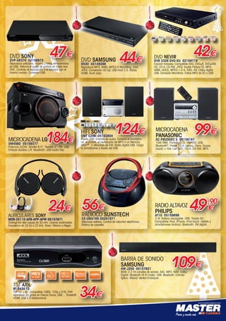 www.mastercadena.com
DVD SONY
DVP-SR370 02156973
Reproduce películas, música y fotos almacenadas
en USB. Retoma el punto de partida en hasta seis
DVD. Controla el reproductor y el televisor con el
mismo mando. Conexión USB.
47€
124€HIFI SONY
CMT S20B 05152804
Puerto USB. Entrada de audio. Conecta el smartpho-
ne, el portátil, el reproductor de MP3 o un Memory
Stick™. 2 altavoces de 5W. Radio digital DAB. Carga
tu smartphone a través del USB.
DVD NEVIR
DVR 2326 DVD KU 02159719
Función Karaoke. Compatible DVD, DVD±R, DVD±RW,
CD, CD-R, CD-RW, JPEG, Kodak Picture CD, MP3,
WMA, HDCD, MPEG-1-2-4, XVID, AVI. Dolby digital.
USB. Conexión Micrófono. Extrae MP3 de CD a USB.
42€
TDT AXIL
RT 0430 T2
TDT HD y SD. Compatible 1080i, 720p y 576. PVR
reproduce y/o graba en Discos Duros, USB,... Timeshift.
HDMI. USB 2.0 bidireccional.
34€
AURICULARES SONY
MDR-ZX110 APB-APP-APW 05157871
Diafragmas tipo cúpula de 30 mm. Cascos acolchados.
Frecuencia de 12 Hz a 22 kHz. Rosa / Blanco o Negro
24€
MICROCADENA
PANASONIC
SC PM250EC S 05158167
10W RMS. Pantalla LCD. FM/RDS. USB.
Bluetooth®
. Preset EQ 4 (Heavy, Claro, Suave,
Vocal) + Flat. Lee DVD, CD-R, CD-RW, MP3.
99€
RADIO ALTAVOZ
PHILIPS
AT10 05159698
3 W. Batería recargable. USB. Tarjeta SD.
Compatible iPad, iPhone, iPod touch, tablets y
smartphones Android, Bluetooth. FM digital.
49,90
€
DVD SAMSUNG
D530 02149289
Reproduce MP3, WMV, MPEG-4 Recording, DivX,
JPEG. Conversión HD Up. USB Host 2.0. Salida
HDMI. Scart Jack.
44€
BARRA DE SONIDO
SAMSUNG
HW J250 05157921
80W. 2.2 Ch canales de sonido. AAC. MP3. WAV. Dolby
Digital. Bluetooth HI-FI Codec. USB. Bluetooth. Entrada
óptica. Altavoz Vented Enclosure.
109€
RADIOCD SUNSTECH
CX UM51RD 05201971
Altavoces estéreo. Control de volumen electrónico.
Platina de cassette.
56€
MICROCADENA LG
OM4560 05159377
Potencia 220W. Woofer 6,5. Tweeter 2. FM. USB.
Entrada Auxiliar L/R. Bluetooth. USB Audio Rec
184€
00-Navidad HepMadrid 2015.indd 23 30/11/15 08:48
 
