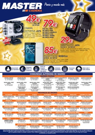 COMUNIDAD AUTÓNOMA DE MADRID
MADRID-CIUDAD
PROVINCIA DE MADRID
MASTER HNOS. PÉREZ
ANOETA
CL. ANOETA, 29-31
Tel.: 917954238
MASTER HNOS. PÉREZ
VAGUADA
AV. MONFORTE DE LEMOS, 111
Tel.: 917392601
MASTER HNOS. PÉREZ
ALCALÁ
CL. ALCALÁ, 325
Tel.: 914035319
MASTER HNOS. PÉREZ
ALCALÁ NORTE
CL. ALCALA, 414 C.CIAL ALCALA NORTE
Tel.: 914061106
MASTER HNOS. PÉREZ
BRAVO MURILLO
CL. BRAVO MURILLO, 153
Tel.: 915538763
MASTER HNOS. PÉREZ
LOPEZ DE HOYOS
CL. LÓPEZ DE HOYOS, 140
Tel.: 917048609
MASTER FUTURHOGAR
PSº DE EXTREMADURA, 14
Tel.: 915261135
MASTER ELECTRODOMÉSTICOS
SANCHEZ
CL. PUERTO CANFRANC, 27
Tel.: 914304269
MASTER HNOS. PÉREZ
ALBUFERA
AV. ALBUFERA, 63
Tel.: 914773355
MASTER KITCHEN
N. CEREZO
CL. CARLOS MARTÍN ÁLVAREZ, 94
Tel.: 914775089
Muebles de cocina
MASTER ESCORIAL
CL. PUERTO RICO, 2
Tel.: 915198311
MASTER ELECTRODOMÉSTICOS
HABANA
CL. PONFERRADA, 47
Tel.: 913869523
MASTER ÉLITE COCINAS
CL. FERMÍN CABALLERO, 65
Tel.: 917398240
MASTER VALDEBERNARDO
BULEVAR INDALECIO PRIETO, 33
Tel.: 913014190
MASTER PASCUAL
ELECTRO
CL. BAÑEZA, 44 LOCAL 2
Tel.: 913168705
MASTER BELFER
CL. ESTEBAN MORA, 51
Tel.: 913264931
MASTER ATRESM
CL. FUENGIROLA,8
Tel.: 917782598
MASTER KITCHEN
ADELA MESA
CL. SIERRA PALOMERAS, 14
Tel.: 91 009 58 49
Muebles de cocina
MASTER OSCAR
Cº DE VINATEROS, 101
Tel.: 914395009
ALCORCÓN
MASTER T.V. CASADO ALCORCÓN
CL. CISNEROS, 5
Tel.: 916434905
ALCORCÓN
MASTER COCINAS POLO
CL. MINISTRO FERNANDEZ ORDÓÑEZ, 4
LOCAL 10
Tel.: 914881722
ALGETE
MASTER ALGETE
CL. MAGNOLIA, 1
Tel.: 916292836
ALPEDRETE
MASTER YUSA
CL. PRIMAVERA, 80
Tel.: 918509892
ARANJUEZ
MASTER DISEÑOMAR
CL. FOSO, 19
Tel.: 918924847
ARANJUEZ
MASTER BAZAR TOLEDO
CL. POSTAS, 2
Tel.: 918910625
BECERRIL DE LA SIERRA
MASTER GRACIVEN
CL. PONTEVEDRA, 2
Tel.: 918537832
BOADILLA
MASTER BOADILLA
CL. MÁRTIRES, 27 Y
Tel.: 916332417
BUITRAGO DE LOZOYA
MASTER MOVILTEC
CL. DEL MOLINO, 3
Tel.: 918681174
COLMENAR OREJA
MASTER OCAÑA
CL. SAN JUAN, 11
Tel.: 918944655
COLLADO VILLALBA
MASTER CANTALEJO
CL. SERAFÍN GÓMEZ BONILLA, 14
Tel.: 918500703
EL ÁLAMO
MASTER SERVI-ÁLAMO
CL. MÁRTIRES, 2
Tel.: 918121002
FUENLABRADA
MASTER LÓPEZ MARÍN
CL. CASTILLA LA NUEVA, 31
Tel.: 916158273
GALAPAGAR
MASTER ALBE
AV. VOLUNTARIOS, 44
Tel.: 918585680
GETAFE
MASTER ELECTRO MADRID
CL. FERROCARRIL, 7
Tel.: 916829733
LAS ROZAS
MASTER HNOS. PÉREZ ROZAS
CC. EL BURGO LOCAL - 108
Tel.: 916361188
CIEMPOZUELOS
MASTERELECTRODOMESTICOSMARTIN
PLAZA DE LA CONSTITUCIÓN, 16
Tel.: 916361188
LEGANÉS
MASTER KITCHEN HESPEMA
CL. RIO TAJO, 10
Tel.: 916931386
Muebles de cocina
LOECHES
MASTER LOECHES
CL. LOS BAÑOS, 2
Tel.: 918867125
MÓSTOLES
MASTER VILLAMIL
CL VILLAMIL, 3
Tel.: 916188609
NAVALCARNERO
MASTER GÓMEZ
CL. SAN ROQUE, 18 - 20
Tel.: 918113416
NAVAS DEL REY
MASTER ELECTRIZA
AV. MADRID, 48
Tel.: 918650561
NUEVO BAZTÁN
MASTER SUPERM. GASCUEÑA
CC EUROVILLA ZONA I - LC1
Tel.: 918735320
PARACUELLOSDELJARAMA
MASTER DON OCASIÓN
CL. SEVERO OCHOA, 4 - 6
Tel.: 910022263
Muebles de cocina
PARLA
MASTER CORESAL
CL. SAN NICOLAS, 12
Tel.: 916985988
PARLA
GOMEZ  GOMEZ
MASTER CADENA
CL. SAN ROQUE, 56
Tel.: 916991952
PINTO
MASTER ALMI
CL. TERREROS, 13
Tel.: 916910322
ROBLEDO DE CHAVELA
MASTER VELAYOS CASAS
AV. DE LA CONSTITUCIÓN, 24
Tel.: 918995926
S. MARTÍN DE LA VEGA
MASTER TORRES PÉREZ
AV. SAN MARTÍN, 6
Tel.: 918946398
VALDEMORO
MASTER AGUNARO
AV. MEDITERRANEO, 160
Tel.: 918018883
VILLANUEVA DE LA CAÑADA
MASTER BRAVO VILLANUEVA
CL. REAL, 39
Tel.: 918156064
TORREJÓN DE ARDOZ
MASTER ELECTRODOMINGO
CL. SILICIO, 21 POSTERIOR
Tel.: 916560236
VILLANUEVA DEL PARDILLO
MASTER ANGISA
CL. REAL, 3 Y 11
Tel.: 918151751
VILLAREJO DE SALVANÉS
MASTER PAQUITO
PZ. CONSTITUCIÓN, 12
Tel.: 918744016
POZUELO DE ALARCÓN
MASTER POZUELO
C/ DOCTOR CORNAGO, 6
Tel.: 911268611
FUENLABRADA
MASTER RUBIO
AV. PORTUGAL, 42/44
Tel.: 916070639
LEGANÉS (ZARZAQUEMADA)
MASTER COMERCIAL ARAGONESES
CL. RIOJA, 13 - 15
Tel.: 916875317
FUENLABRADA
MASTER NUEVA IMAGEN
CL. LOS ÁNGELES, 3
Tel.: 916153088
TORRES DE LA ALAMEDA
MASTER KITCHEN POLO
CL. REAL, 36 B
Tel.: 918858652
Muebles de cocina
VALDEMORILLO
MASTER BRAVO
C.º ROBLEDO CHAVELA, 115
CC. GAZUELA
Tel.: 918993052
Precios IVA incluido. Fecha de validez de la oferta desde el 10/12/2015 a 10/1/2016. Las campañas de financiación no son acumulables. En este establecimiento, los precios llevan repercutidos, en su caso, los costes de Gestión de los
Residuos (RD 208/2005). El plazo de devolución máximo son 48 horas desde la entrega del producto al comprador. Sólo se aceptarán devoluciones de producto que esté en perfecto estado. Debe venir acompañado de su embalaje de
origen, sin desperfectos (excepto en Lavavajillas, Lavadoras, Cocinas, Frigoríficos y Congeladores). En ventas sujetas a operaciones de financiación, el importe a devolver no incluirá en ningún caso, los gastos
de formalización de la operación financiera.
SMARTPHONE MOBIOLA
ATMOS 08159730
Pantalla 5” Quad Core,1.3GHz. 5.0MP+8.0MP.
1GB+8GB. Dual SIM. 720 x 1280 HD. Batería
2000mAh. Google Android 5.1
85€
CÁMARA
DEPORTIVA JAPA
Pantalla 1,5 pulgadas, objetivo
gran angular. 170º A+HD, Video
Alta definicion 1080p. Sumergible.
Accesorios incluidos.
Accesorios
INCLUIDOS
79€FULL HD + WIFI
06159574 GRIS
06159573 AMARILLO
06159572 AZUL
06159571 NEGRO
06159570 ROSA
49€FULL HD
06157926
29€
SMARTWATCH JAPA
SSW5815 08159702
Pantalla 1,5” táctil. Sincronización con teléfono: notificaciones,
llamadas, música...Podómetro. Alarma. Calendario. Selfie
mediante bluetooth (cámara BT)
Asesoramiento
por especialista.
Presupuesto
gratuito y sin
compromiso.
Servicio de
transporte,
y retirada de tu
viejo aparato.
Instaladores
especialistas.
Financiación
a medida.
Master cuida el
medio ambiente.
00-Navidad HepMadrid 2015.indd 24 30/11/15 08:48
 
