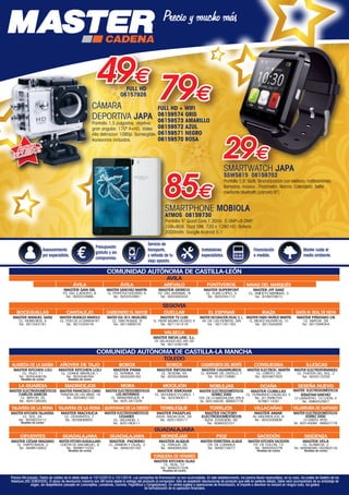 Precios IVA incluido. Fecha de validez de la oferta desde el 10/12/2015 a 10/1/2016. Las campañas de financiación no son acumulables. En este establecimiento, los precios llevan repercutidos, en su caso, los costes de Gestión de los
Residuos (RD 208/2005). El plazo de devolución máximo son 48 horas desde la entrega del producto al comprador. Sólo se aceptarán devoluciones de producto que esté en perfecto estado. Debe venir acompañado de su embalaje de
origen, sin desperfectos (excepto en Lavavajillas, Lavadoras, Cocinas, Frigoríficos y Congeladores). En ventas sujetas a operaciones de financiación, el importe a devolver no incluirá en ningún caso, los gastos
de formalización de la operación financiera.
Asesoramiento
por especialista.
Presupuesto
gratuito y sin
compromiso.
Servicio de
transporte,
y retirada de tu
viejo aparato.
Instaladores
especialistas.
Financiación
a medida.
Master cuida el
medio ambiente.
COMUNIDAD AUTÓNOMA DE CASTILLA-LEÓN
AVILA
ÁVILA
MASTER SAN GIL
PZ. DEL EJÉRCITO, 8
Tel.: 920222666
ÁVILA
MASTER SÁNCHEZ MARTÍN
CL. PERPETUO SOCORRO, 6
Tel.: 920252881
ARÉVALO
MASTER GERICO
PZ. DEL ARRABAL, 9
Tel.: 920300354
FONTIVEROS
MASTER SUPERFONT
CL. ELIAS LÓPEZ, 5
Tel.: 920245112
NAVAS DEL MARQUÉS
MASTER JYF SANZ
CL. ANICETO MARINAS, 3
Tel.: 918970873
BOCEGUILLAS
MASTER MANUEL SANZ
CL. REMEDIOS, 4
Tel.: 921543181
CANTALEJO
MASTER MUEBLES MANOLO
CL. POZO DE LA CARRERA Nº1
Tel.: 921520416
CARBONERO EL MAYOR
MASTER VDA. DE H. MIGUELÁÑEZ
CL. SAN ROQUE, 9
Tel.: 921560016
EL ESPINAR
MASTER DECORACIÓN DICAS, S. L.
AV. DE LAS PEÑITAS, S/N
Tel.: 921181162
RIAZA
MASTER FABIO MUÑOZ MARTÍN
CL. MÉDICO VALENTÍN GIL, 10
Tel.: 921550005
SANTA M. REAL DE NIEVA
MASTER PIÑATARO CB
CL. MAYOR, 39
Tel.: 921594054
VALSECA
MASTER NIEVA LINE, S.L.
CR. VALLADOLID-SEG. KM-105
Tel.: 921438156
CUELLAR
MASTER TV LUIS
CL. PADRE BALBINO VELASCO, 6
Tel.: 921141418
TOLEDO
ALAMEDA DE LA SAGRA
MASTER KITCHEN LOLI
CL. TAJO, 11
Tel.: 925549076
Muebles de cocina
AÑOVER DE TAJO
MASTER KITCHEN LOLI
CL. CONDE MAYALDE,1
Tel.: 925506764
Muebles de cocina
BOROX
MASTER PAMA
CL. APARISA, 34
Tel.: 925528183
BOROX
MASTER INFOSONI
CL. SESEÑA, 45
Tel.: 925528094
CASARRUBIOS DEL MONTE
MASTER CASARRUBIOS
CL. ARRABAL DEL CASTILLO, 7
Tel.: 918172890
CONSUEGRA
MASTER ELECTROD. MARTÍN
CL. CRISTO, 20
Tel.: 925467503
ILLESCAS
MASTER ELECTROFERNÁNDEZ
CL. PUERTA DEL SOL, 2
Tel.: 925512259
CIFUENTES
MASTER CÉSAR MAZARIO
CL. EMPEDRADA, 2
Tel.: 949810052
GUADALAJARA
MASTER KITCHEN GUADALAJARA
CUESTA DE SAN MIGUEL, 8
Tel.: 949871020
Muebles de cocina
GUADALAJARA
MASTER PADRINO
CL. RAMÓN Y CAJAL, 2
Tel.: 949220193
MONDÉJAR
MASTER ALIQUE
CL. FRAGUA, 26
Tel.: 949385282
PIOZ
MASTER FERRETERIA ALIQUE
CR. DE LORANCA
Tel.: 949272677
SACEDÓN
MASTER KITCHEN SACEDÓN
PZ. DE COLÓN, 12
Tel.: 949350379
Muebles de cocina
SIGÜENZA
MASTER VELA
CL. ALAMEDA, 2
Tel.: 949390485 / 652803134
Muebles de cocina
YUNQUERA DE HENARES
MASTER KITCHEN OLIAS
CL. REAL, 37
Tel.: 949331328
Muebles de cocina
GUADALAJARA
COMUNIDAD AUTÓNOMA DE CASTILLA-LA MANCHA
SEGOVIA
TALAVERA DE LA REINA
MASTER KITCHEN TALAVERA
CL. SOL, 34
Tel.: 925823312
Muebles de cocina
VILLACAÑAS
MASTER AMAR
AV. MADRIDEJOS, 6
Tel.: 925200808
OCAÑA
MASTER CUBILLAS
CL. FERNANDO CADALSO, 5
Tel.: 617686755
678611430
TORRIJOS
MASTER FACTORY
ELECTRODOMESTICOS
AVDA. ESTACIÓN, 39
Tel.: 608502231
MORA
MASTER ELECTRODOMESTICOS
LOS ANTONINOS
CL. MANZANEQUE, 4
Tel.: 925 341329
MOCEJÓN
MASTER ISMOGAR
CL. SEGUNDO FLORES, 1
Tel.: 925360017
TALAVERA DE LA REINA
MASTER MACHUCA
CL. CERVANTES, 7
Tel.: 925806855.
QUINTANAR DE LA ORDEN
MASTER ELECTRODOMÉSTICOS
LEGANES
CL. VALENCIA, 1
Tel.: 925180511
NOBLEJAS
MASTER ELECTRODOMÉSTICOS
GOMEZ 2000
PZA. DE LA MAGDALENA, Nº8 B
Tel.: 925149229 - 689557778
VILLARRUBIA DE SANTIAGO
MASTER ELECTRODOMÉSTICOS
GOMEZ 2000
C/ CRISTO, Nº20
Tel.: 925140094 - 689557778
SESEÑA NUEVO
MASTER ELECTRODOMÉSTICOS
SEBASTIAN SANCHEZ
C/ LAVADERO, 10 LOCAL A
Tel.: 696452957
LA GUARDIA
MASTER ELECTRODOMÉSTICOS
CARLOS GARCÍA
CL. MAYOR, 35
Tel.: 925138345
TEMBLEQUE
MASTER PASAPLAS
AVDA. ANDALUCÍA, 39
Tel.: 925145517
MADRIDEJOS
MASTER FRANCISCO CANO
TRAVESÍA DE LAS VIÑAS, 16
Tel.: 925462150
SMARTPHONE MOBIOLA
ATMOS 08159730
Pantalla 5” Quad Core,1.3GHz. 5.0MP+8.0MP.
1GB+8GB. Dual SIM. 720 x 1280 HD. Batería
2000mAh. Google Android 5.1
85€
CÁMARA
DEPORTIVA JAPA
Pantalla 1,5 pulgadas, objetivo
gran angular. 170º A+HD, Video
Alta definicion 1080p. Sumergible.
Accesorios incluidos.
Accesorios
INCLUIDOS
79€FULL HD + WIFI
06159574 GRIS
06159573 AMARILLO
06159572 AZUL
06159571 NEGRO
06159570 ROSA
49€FULL HD
06157926
29€
SMARTWATCH JAPA
SSW5815 08159702
Pantalla 1,5” táctil. Sincronización con teléfono: notificaciones,
llamadas, música...Podómetro. Alarma. Calendario. Selfie
mediante bluetooth (cámara BT)
00-Navidad HepMadrid 2015.indd 26 30/11/15 08:48
 