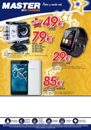 SMARTPHONE MOBIOLA
ATMOS 08159730
Pantalla 5” Quad Core,1.3GHz. 5.0MP+8.0MP. 1GB+8GB. Dual
SIM. 720 x 1280 HD. Batería 2000mAh. Google Android 5.1
85€
Accesorios
INCLUIDOS
79€
49€
SMARTWATCH JAPA
SSW5815 08159702
Pantalla 1,5” táctil. Sincronización con teléfono: notificaciones,
llamadas, música...Podómetro. Alarma. Calendario. Selfie mediante
bluetooth (cámara BT)
29€
Asesoramiento
por especialista.
Presupuesto
gratuito y sin
compromiso.
Servicio de
transporte,
y retirada de tu
viejo aparato.
Instaladores
especialistas.
Financiación
a medida.
Master cuida el
medio ambiente.
Precios IVA incluido. Fecha de validez de la oferta desde el 10/12/2015 a 10/1/2016. Las campañas de financiación no son acumulables. En este establecimiento, los precios llevan repercutidos, en su caso, los costes de Gestión de los
Residuos (RD 208/2005). El plazo de devolución máximo son 48 horas desde la entrega del producto al comprador. Sólo se aceptarán devoluciones de producto que esté en perfecto estado. Debe venir acompañado de su embalaje de
origen, sin desperfectos (excepto en Lavavajillas, Lavadoras, Cocinas, Frigoríficos y Congeladores). En ventas sujetas a operaciones de financiación, el importe a devolver no incluirá en ningún caso,
los gastos de formalización de la operación financiera.
FULL HD
06157926
FULL HD + WIFI
06159574 GRIS
06159573 AMARILLO
06159572 AZUL
06159571 NEGRO
06159570 ROSA
CÁMARA DEPORTIVA JAPA
Pantalla 1,5 pulgadas, objetivo gran angular. 170º A+HD, Video Alta definicion 1080p.
Sumergible. Accesorios incluidos.
00-Navidad HepMadrid 2015.indd 28 30/11/15 08:49
 