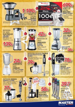 www.mastercadena.com
ROBOT DE
COCINA
TAURUS
MYCOOK TOUCH
03159688
Cocina por inducción. Pantalla táctil de 7”. Temperatura máxima de 140ºC. Balanza, so-
frito, amasado y turbo. Wi-Fi integrada. Sincronización con Smartphone y Tablets. “Modo
manual”. “Modo recetas”. Recetario con conexión wifi e integrado.
Clasificación de recetas y filtros de búsqueda avanzados.
1.199€
BATIDORA
JATA
BT1601 03158988
700 W. Pie de acero inox
desmontable. Doble cuchilla
de acero inox. 2 pulsadores.
2 velocidades. Vaso medidor
incluido, 500 ml.
Disponible en 3 colores.
32€
BATIDORA DE
VASO NEVIR
NVR-8117 BVM
03154468
Diseño clásico. 400 W.
1.5 litros. 2 velocidades.
Pulse manual.
10 potencias.
Cuchillas de acero inox.
Vaso de cristal.
NVR-8118 BVM
03154469
Diseño elegante.
36€
set de moldes
de repostería
50e
valorados en
100e
Ahora
tu Cuisine Companion con
de descuento
Promoción válida del 1/11/2015
hasta 05/01/2016 ambos incluidos.
699€
ROBOT DE
COCINA
MOULINEX
HF800A13 03155347
4.5 L. 1.550 W. Display.
6 programas automáticos.
12 Velocidades.
Temporizador.
Libro con 300 recetas.
Infórmese en su tienda MASTER más cercana.
BATIDORA DE
VASO
ORBEGOZO
BV 6500
03151546
600W. 1,5 litros. Jarra
de cristal. Cuchilla de
acero inox.
2 velocidades con PULSE.
42€
BATIDORA BOSCH
MSM88160 03155960
800W. 12 velocidades. Pulsador turbo.
Cuatro cuchillas. Pie desmontable.
Picador XL. Varilla batidora de acero
inox. Vaso de mezclas.
77€
BATIDORA DE
VASO
COMELEC
BV 1109 C 03159065
350 W.  1.5 litros. 4 veloci-
dades. Pulse manual. Jarra
de cristal graduada.
24€
BATIDORA
DE VASO
ELECTROLUX
ESB 7300 S
03202639
900W. Jarra de cristal
termoresistente
1,65 litros. Función Pulse.
139€
58€
BATIDORA
MOULINEX
DD8631 03159381
700 W. 20 velocidades
+ turbo.
*Promoción válida del 1 de octubre de 2015 al 31 de diciembre de 2015.
Limitado a 2.500 unidades. Bases depositadas ante notario.
39,90
€
BATIDORA
BRAUN
MINIPIMER 7 MQ700
SOUP 03153421
750W. Velocidad automática
Smart Speed. Campana
antisalpicaduras. Cuchillas de
acero inox. Brazo extraíble.
Vaso medidor de 600 ml.
78€
BATIDORA PICADOR TAURUS
BAPI 900 PREMIUM PLUS INOX
03158847
900 W. Acero inox. Turbo.
20 velocidades. Turbo Rotation System.
Vaso medidor. Jarra picadora.
79€
00-Navidad HepMadrid 2015.indd 3 30/11/15 08:37
 