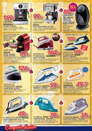 ilusiónComparte
PLANCHA DE VAPOR TAURUS
GEYSER TITANIUM 2600 03151182
2600W. Autoapagado. Punta de precisión. Planchado
vertical. Antigoteo. Antical y auto limpieza. Suela Titanium.
49€
CAFETERA
MINIMOKA
CM 1866 03158940
1.250W. 15bar. Acero Pintado + plástico.
Depósito 1,5L. Nivel de agua. Capuccinador. Filtro
ExtraCream inox integrado.
169€
CAFETERA
UFESA
CE7141 DUETO CREME 03141046
1.050 W. Café molido o Monodosis. Depósito 1,5
l. Bomba 15 bares. Vaporizador Portafiltro metálico.
Revestimiento Acero Inox.
99€
126€
CENTRO DE
PLANCHADO UFESA
PL1500 OPTIMA 03155312
2400 W. Autonomía ilimitada. Depósito1,7 litros.
4,5 bares. Vapor constante. Base cerámica.
Sistema de seguridad.
PLANCHA BOSCH
TDA5028010 03200661
2.800 W. Base CeraniumGlissée. Supervapor 180 g.
Advanced Steam System. Sistema antigoteo Drip Stop.
3 AntiCalc.
59€
Hasta el 7 de enero de 2016. Pregunte en su tienda MASTER más cercana.Pregunte en su tienda MASTER más cercana
Pregunte en su tienda MASTER más cercana
CVG 9901 03203124 2.400W.
149€
PLANCHA SOLAC
PV2015-NEW OPTIMA+ 03203124
2.400 W máx. Vapor regulable. Supervapor. Vertical.
Suela cerámica Easy Drive. Punta activa. Autolimpieza.
Depósito: 400 c.c.
31€
CENTRO DE
PLANCHADO  ROWENTA
DG7510​ 03157625
Depósito 1,2 L. 5 bares. Suela MICROSTEAM 400 Inox.
Autonomía ilimitada. Anti-cal. Punta de precisión.
164€
PLANCHA
ROWENTA
DZ5911 03157017
2.400 W. Vapor variable. Super Vapor. Antical integrado.
Vapor Vertical. Autolimpieza. Spray. Base Microsteam
330 Stainless Steel. Depósito 300 cc.  
49,90
€
CAFETERA
KRUPS
XN1001 03153461
XN1005 03153462
Sistema Nespresso de cápsulas de café. Café corto o
largo. Calentamiento en 25”. Depósito de 0.8 L.
*Con la compra de esta cafetera reciba un
saldo de 50 euros (IVA incluido)
mediante una tarjeta prepago
VISA para su próxima
compra de cápsulas de
Café Nespresso.
Tarjeta VISA
con 50Euros
* Promoción válida entre el 11 de Noviembre de 2015 y el
10 de Enero 2016 (ambos incluidos).
Infórmese en su tienda MASTER más cercana
87€
PLANCHA TEFAL
FV3925 EASYGLISS 03202787
2.300 W máx. Suela Ultragliss Durilium. Vapor
variable. Golpe de vapor. Antical integrado. Antigoteo.
Vapor vertical. Autolimpieza. Depósito 270ml.
39€
CENTRO DE
PLANCHADO SOLAC
CVG 9701 03203105
Compacto. 2.400W. Suela Anodium. Control electrónico
de temperatura y vapor. Generador de vapor. Caudal de
vapor continuo regulable 25-60 g/min.
129€
*CONDICIONADO A LA COMPRA
DE 4 PACKS NESCAFÉ Dolce Gusto.
89€
CAFETERA
DELONGHI
DOLCEGUSTO
JOVIA EDG250
BLANCA 03202502
NEGRA 03156439
15 bares.
Sistema Thermoblock.
Depósito 0.8L.
Exclusivo para
cápsulas Dolce Gusto.
*CONDICIONADO A LA COMPRA DE 4 PACKS NESCAFÉ Dolce Gusto.
00-Navidad HepMadrid 2015.indd 6 30/11/15 08:39
 