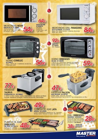 www.mastercadena.com
64€
MICROONDAS NEVIR
NVR-6124 M 01156982
700 W. 6 potencias. Temporizador
hasta 30 min. Descongelar. Señal
fin cocinado. Luz interior 54€
NVR-6125 MG
01203070
Grill 900W.
5 potencias.
2 combi micro + grill.
1 grill 100%.
77€
MICROONDAS GRILL PANASONIC
NN K101WMEPG 01147576
Blanco. 20L. Control mecánico. 5 potencias. Microondas
800W. Grill 1.000W.
84€
PLANCHA DE ASAR JATA
GR555A 03133836
2.500 W. Antiadherente. Resistencia en “M”. Termostato.
Bandeja salsera. Fabricado en España. 460x280 mm.
49€
HORNO ORBEGOZO
HO 232 01149205
1.500 W. 23 L. Temporizador. Regulador de temperatura.
4 barras calefactoras en acero inox. 430x280x370 mm.
Bandeja, rejilla y gancho para bandeja.
HOR 310
01149401
30 L. Rustipollo.
92€
PLANCHA DE ASAR
ORBEGOZO
TBC 3500 03155410
2.500 W. 30 L. Cerámica.
275x490 mm. Termostato. Canal recoge grasa/salsas. Asas de toque frío.  
48€
GRILL ORBEGOZO
TGDB3600 03203025
Plancha grill de aluminio fundido.
Acabado en piedra. Asas extraíbles.
Todo tipo de encimeras. Apto para lavavajillas.
22,5x29 cm. (No eléctrica).
TGDB4700
03203026
28,5x38 cm.
28€
38€
FREIDORA PALSON
NEW ORLEANS 03159753
2200W. 3 litros.  Acero inox. Termostato.
Cubeta antiadherente. Asas de tacto frío. Tapa antisalpicaduras con filtro.
47€
HORNO COMELEC
HO 2606 C
Negro. 1.500 W. 26 L. 4 resistencias  de acero inox.
Programador de 60´.
56€ 59€
FREIDORA
TAURUS
Professional 3L 03158857
2.100 W. 3 Litros. Cuerpo, cubeta y tapa en acero inox. Sistema de filtrado
de aceite. Resistencia sumergida. Posición de escurrido. Desmontable.
Modelo representado: HOR 310
Modelorepresentado:NVR6125
00-Navidad HepMadrid 2015.indd 7 30/11/15 08:40
 