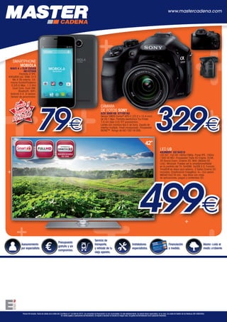 Asesoramiento
por especialista.
Presupuesto
gratuito y sin
compromiso.
Servicio de
transporte,
y retirada de tu
viejo aparato.
Instaladores
especialistas.
Financiación
a medida.
Master cuida el
medio ambiente.
Precios IVA incluido. Fecha de validez de la oferta del 2 de Marzo al 1 de Abril de 2015. Las campañas de financiación no son acumulables. En este establecimiento, los precios llevan repercutidos, en su caso, los costes de Gestión de los Residuos (RD 208/2005).
En ventas sujetas a operaciones de financiación, el importe a devolver no incluirá en ningún caso, los gastos de formalización de la operación financiera.
www.mastercadena.com
++
+
+
+
+
+
+
+
+
+
+
+
+
LED LG
42LB650V 02154510
LED 42”. Full HD 1920x1080p. Panel IPS. 100Hz
/ 500 HZ MCI. Procesador Triple XD Engine. DLNA.
3D Sound Zoom. Cinema 3D. MHL (Mobile HD
Link). Miracast: Puedes ver tu smartphone/tablet
en la pantalla del TV. 3xHDMI. 3xUSB 2.0. Función
TimeShift en disco duro externo. 2 Gafas Cinema 3D
incluidas. Clasificación Energética: A+. Con peana
960x610x218 mm. App Store con miles
de aplicaciones, juegos y contenidos 3D.
CÁMARA
DE FOTOS SONY
ILCE 3000 KB 07155182
Sensor CMOS Exmor®
APS-C (23,2 x 15,4 mm)
de 20,1 Mpx. Pantalla electrónica Tru-Finder
7,5 cm (tipo 3.0) TFT panorámico.
Lentes con montura tipo E de Sony. Zapata de
interfaz múltiple. Flash incorporado. Procesador
BIONZ™. Rango de ISO 100-16.000.
42”
329€
499€
SMARTPHONE
MOBIOLA
WAVE 4 + FLIP COVER
08157048
Pantalla 4”IPS.
400x800 pxl. RAM: 512
Mb.4 Gb Interna. Cá-
maras frontal/Posterior
0.3/5.0 Mpx. 1,3 Ghz
Dual Core. Dual SIM.
Bluetooth. WIFI.
Android 4.4. G-sensor.
Sensor de proximidad.
79€
Funda y
Tarjeta de
REGALO
HepLeon Marzo 2015.indd 8 20/02/15 13:56
 