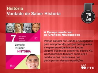 História
Vontade de Saber História
A Europa moderna:
as Grandes Navegações
Vamos estudar as Grandes Navegações
para compreender por que portugueses
e espanhóis organizaram longas
viagens oceânicas a partir do século XV.
Conheceremos também como era o
cotidiano dos marinheiros que
participavam dessas expedições.
 