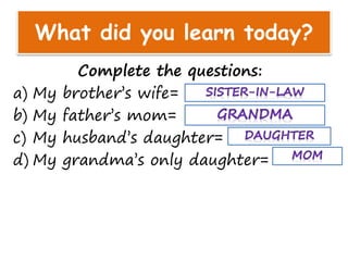 What did you learn today?
Complete the questions:
a) My brother’s wife=
b) My father’s mom=
c) My husband’s daughter=
d) My grandma’s only daughter=
 