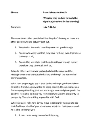 Theme: From sickness to Health
(Weeping may endure through the
night but joy comes in the Morning)
Scripture: Luke 5:12-14
There are times other people feel like they don’t belong, or there are
other people who are actually cast out.
1. People that were told that they were not good enough,
2. People who were told that they have nothing, even their dress
code says it all,
3. People that were told that they do not have enough money,
therefore they cannot sit with us,
Actually, others were never told verbally but they received the
massage when they were pushed aside, or through the non-verbal
communication.
What I am proposing to you is that God can change you from sickness
to health, from being unwanted to being needed. He can change you
from any negative thing that you are in right now and place you in the
positive. He is able to move you from victory to victory, prosperity to
prosperity. There is nothing impossible with God.
Where you are, right now as you move in scripture I want you to see
that God is not afraid of your situation or what you think you are and
he is able to change you.
1. A man came along covered with leprosy,
 