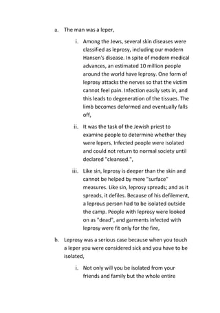 a. The man was a leper,
i. Among the Jews, several skin diseases were
classified as leprosy, including our modern
Hansen's disease. In spite of modern medical
advances, an estimated 10 million people
around the world have leprosy. One form of
leprosy attacks the nerves so that the victim
cannot feel pain. Infection easily sets in, and
this leads to degeneration of the tissues. The
limb becomes deformed and eventually falls
off,
ii. It was the task of the Jewish priest to
examine people to determine whether they
were lepers. Infected people were isolated
and could not return to normal society until
declared "cleansed.",
iii. Like sin, leprosy is deeper than the skin and
cannot be helped by mere "surface"
measures. Like sin, leprosy spreads; and as it
spreads, it defiles. Because of his defilement,
a leprous person had to be isolated outside
the camp. People with leprosy were looked
on as "dead", and garments infected with
leprosy were fit only for the fire,
b. Leprosy was a serious case because when you touch
a leper you were considered sick and you have to be
isolated,
i. Not only will you be isolated from your
friends and family but the whole entire
 