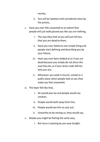 society,
ii. You will be isolated until considered clean by
the priests,
c. Have you ever felt unwanted to an extent that
people will just walk passed you like you are nothing,
i. The way they look at you will just tell you
that you are dead to them,
ii. Have you ever failed on one simple thing and
people start defining and describing you by
your failure,
iii. Have you ever been looked at as if you are
dead because you simply do not dress the
way they do, as if your dress code defines
who you are,
iv. Whenever you walk in church, school or a
public place when people look at you they
make you feel unwanted,
d. The leper felt like that,
i. He would pass by and people would say
unclean,
ii. People would walk away from him,
iii. People would see him as cast out,
iv. Unworthy to be among us, they would say,
e. Maybe you might be feeling the same way,
i. But Jesus is passing by you way tonight,
 