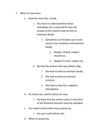 2. When he saw Jesus,
a. Now this man had a need,
i. You have to understand that when
somebody has a need and he sees the
answer to the need he had no time to
entertain doubt,
1. Sometimes as Christians we sit and
camp in our situations and entertain
doubt,
a. Maybe I should, maybe I
should not,
b. Maybe it’s time, maybe not,
ii. But like the woman who was called a dog,
1. She had no time to entertain doubt,
2. She had no time to entertain
criticism,
3. She had no time for a negative
atmosphere,
b. He had to act, and he had to act now,
i. He knew that the enemy comes in the form
of the flood but God will raise the standard,
c. You need to know when Jesus passes by,
i. For your need will be met,
d. When he passes by,
 