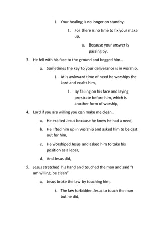 i. Your healing is no longer on standby,
1. For there is no time to fix your make
up,
a. Because your answer is
passing by,
3. He fell with his face to the ground and begged him…
a. Sometimes the key to your deliverance is in worship,
i. At is awkward time of need he worships the
Lord and exalts him,
1. By falling on his face and laying
prostrate before him, which is
another form of worship,
4. Lord if you are willing you can make me clean..
a. He exalted Jesus because he knew he had a need,
b. He lifted him up in worship and asked him to be cast
out for him,
c. He worshiped Jesus and asked him to take his
position as a leper,
d. And Jesus did,
5. Jesus stretched his hand and touched the man and said “I
am willing, be clean”
a. Jesus broke the law by touching him,
i. The law forbidden Jesus to touch the man
but he did,
 