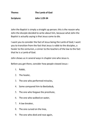 Theme: The Lamb of God
Scripture: John 1:29-34
John the Baptist is simply a straight up person; this is the reason why
John the disciple decided to write about him, because what John the
Baptist is actually saying is that Jesus came to die.
I want you to consider the fact of Jesus being the Lamb of God; I want
you to transition from the fact that Jesus is rabbi to the disciples, a
healer to the centurion, a sinner to the teachers of the law to the fact
that he is a Lamb of God.
John shows us in several ways in chapter one who Jesus is.
Before you get there, consider how people viewed Jesus:-
1. Rabbi,
2. The healer,
3. The one who performed miracles,
4. Some compared him to Beelzebub,
5. The one who forgave the prostitute,
6. The one who walked on water,
7. A law breaker,
8. The one cursed on the tree,
9. The one who died and rose again,
 